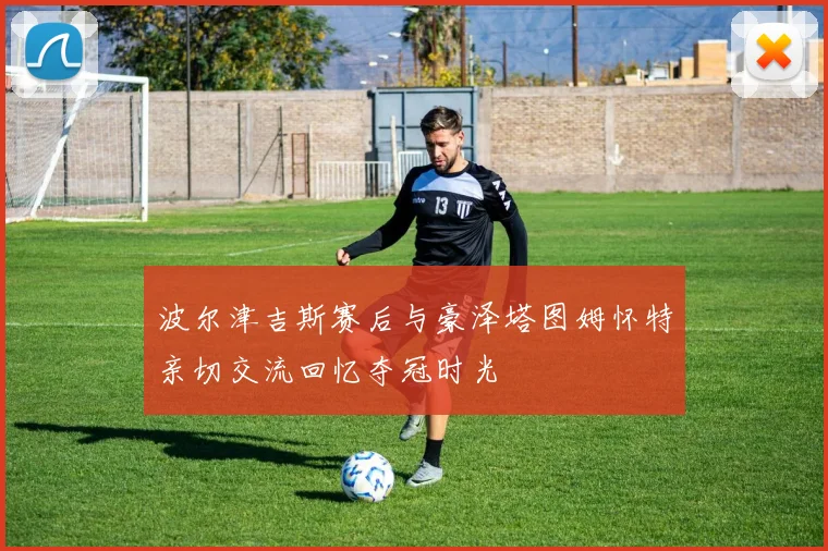 波尔津吉斯赛后与豪泽塔图姆怀特亲切交流回忆夺冠时光