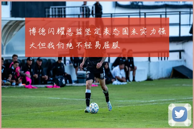 博德闪耀总监坚定表态国米实力强大但我们绝不轻易屈服