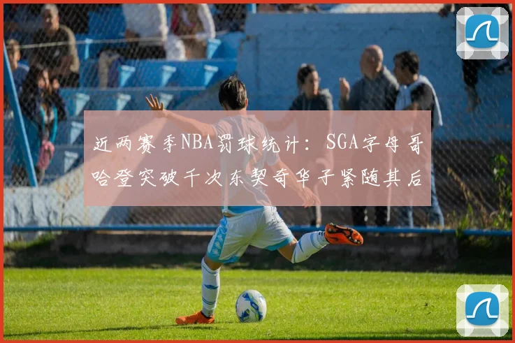 近两赛季NBA罚球统计：SGA字母哥哈登突破千次东契奇华子紧随其后