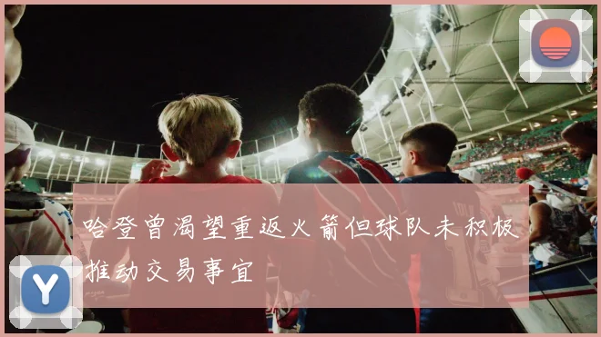 哈登曾渴望重返火箭但球队未积极推动交易事宜