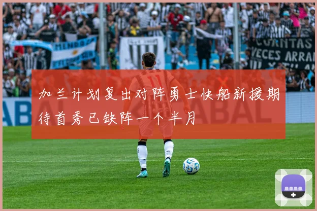 加兰计划复出对阵勇士快船新援期待首秀已缺阵一个半月