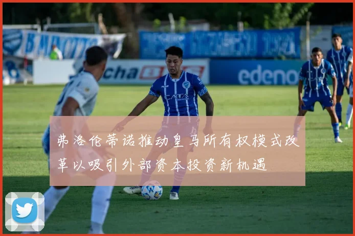 弗洛伦蒂诺推动皇马所有权模式改革以吸引外部资本投资新机遇
