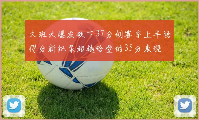 文班大爆发砍下37分创赛季上半场得分新纪录超越哈登的35分表现
