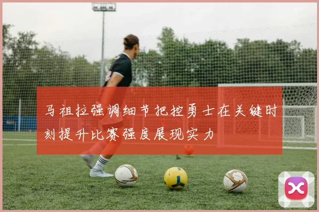 马祖拉强调细节把控勇士在关键时刻提升比赛强度展现实力