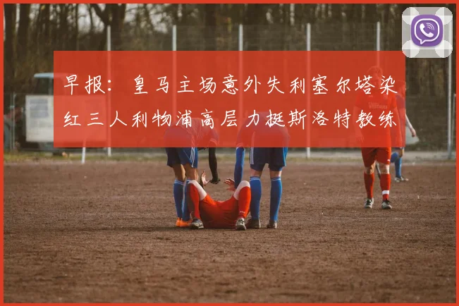 早报：皇马主场意外失利塞尔塔染红三人利物浦高层力挺斯洛特教练