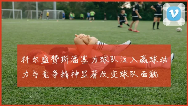科尔盛赞斯潘塞为球队注入赢球动力与竞争精神显著改变球队面貌