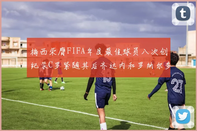梅西荣膺FIFA年度最佳球员八次创纪录C罗紧随其后齐达内和罗纳尔多并列第三