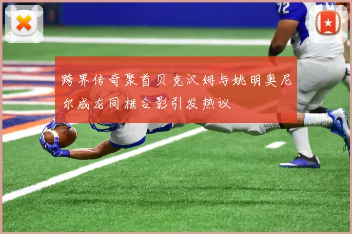 跨界传奇聚首贝克汉姆与姚明奥尼尔成龙同框合影引发热议