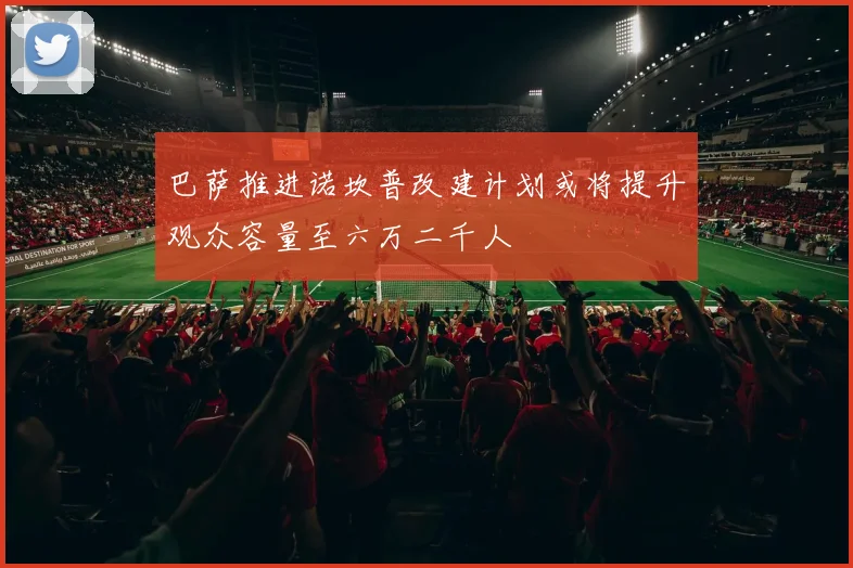 巴萨推进诺坎普改建计划或将提升观众容量至六万二千人