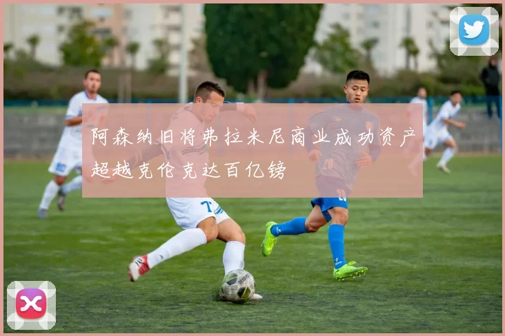 阿森纳旧将弗拉米尼商业成功资产超越克伦克达百亿镑