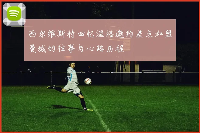 西尔维斯特回忆温格邀约差点加盟曼城的往事与心路历程
