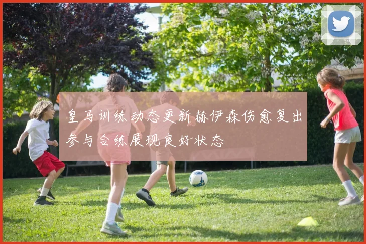 皇马训练动态更新赫伊森伤愈复出参与合练展现良好状态