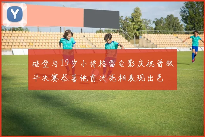 福登与19岁小将格雷合影庆祝晋级半决赛恭喜他首次亮相表现出色