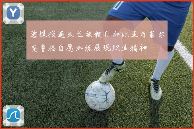 意媒报道米兰放假日加比亚与菲尔克鲁格自愿加练展现职业精神
