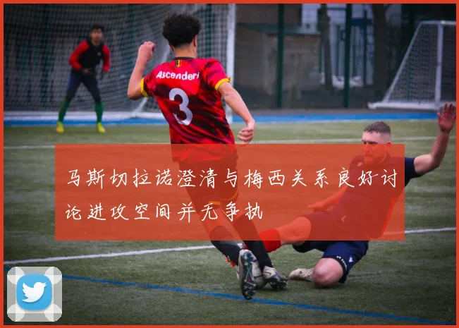 马斯切拉诺澄清与梅西关系良好讨论进攻空间并无争执