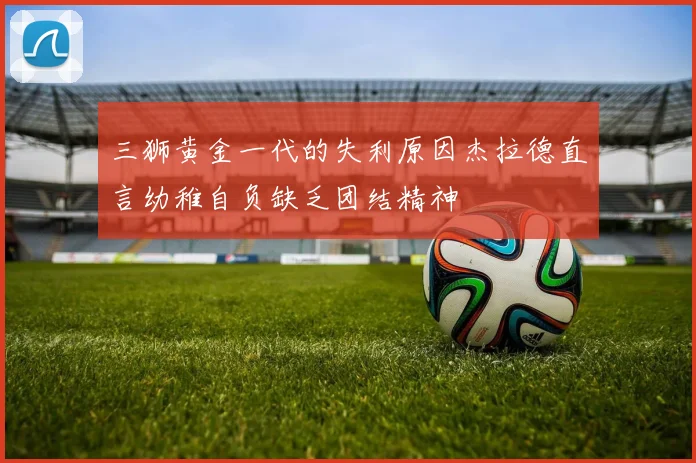 三狮黄金一代的失利原因杰拉德直言幼稚自负缺乏团结精神