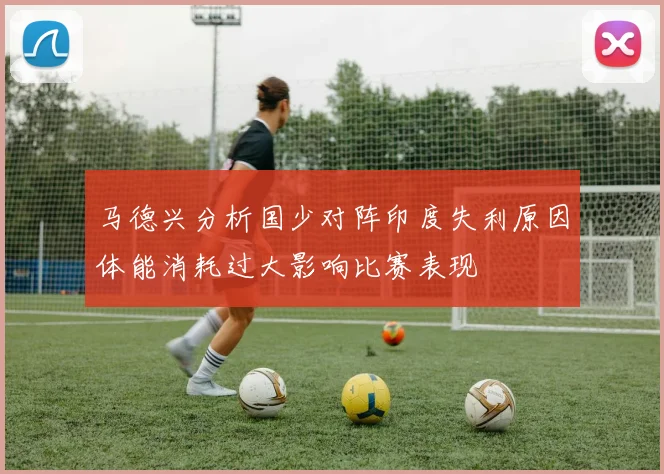 马德兴分析国少对阵印度失利原因体能消耗过大影响比赛表现