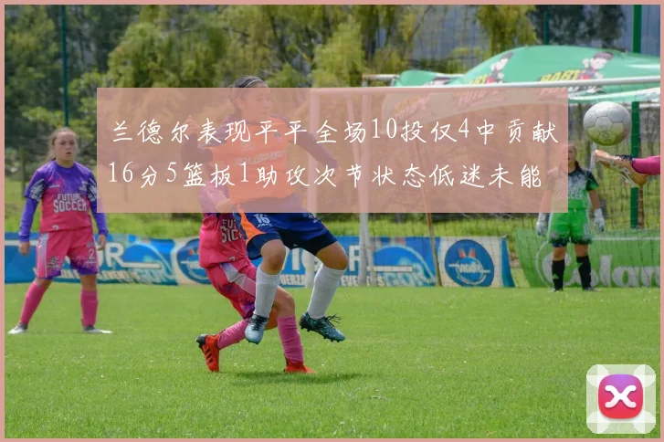 兰德尔表现平平全场10投仅4中贡献16分5篮板1助攻次节状态低迷未能得分