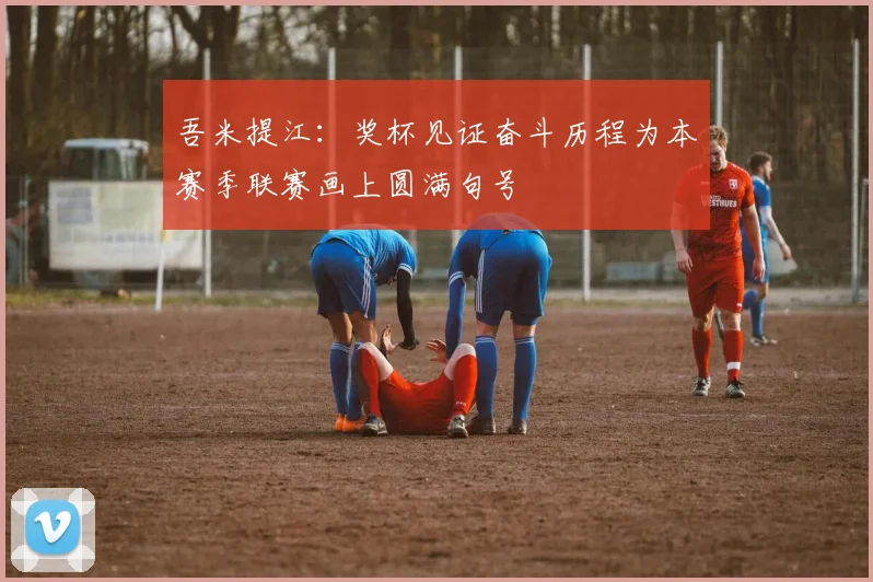 吾米提江：奖杯见证奋斗历程为本赛季联赛画上圆满句号