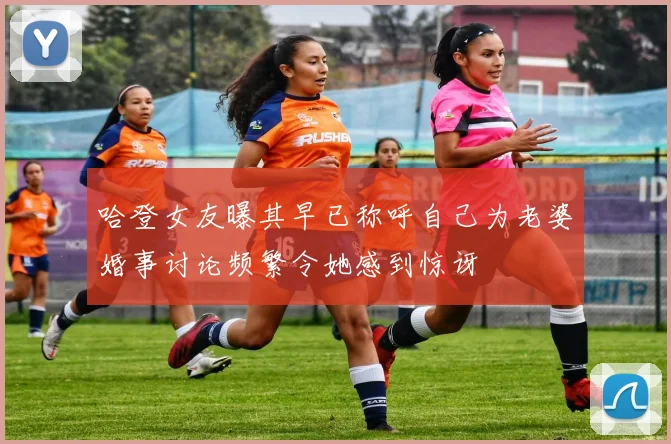 哈登女友曝其早已称呼自己为老婆婚事讨论频繁令她感到惊讶