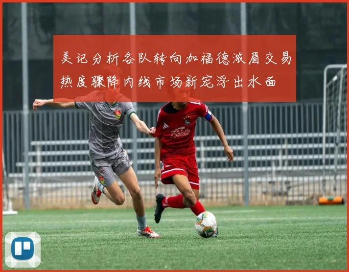 美记分析各队转向加福德浓眉交易热度骤降内线市场新宠浮出水面