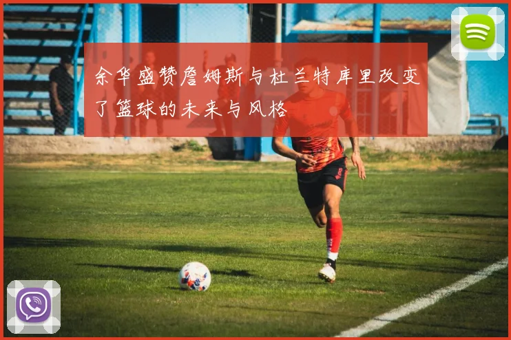 余华盛赞詹姆斯与杜兰特库里改变了篮球的未来与风格