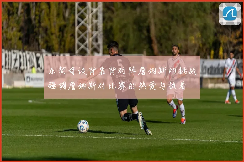 东契奇谈背靠背对阵詹姆斯的挑战强调詹姆斯对比赛的热爱与执着