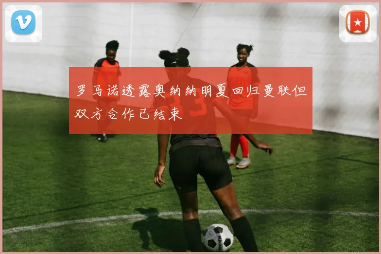 罗马诺透露奥纳纳明夏回归曼联但双方合作已结束