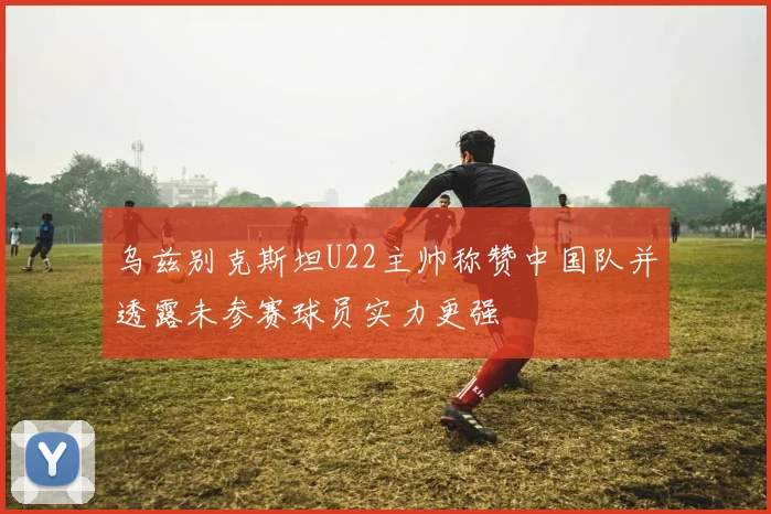 乌兹别克斯坦U22主帅称赞中国队并透露未参赛球员实力更强