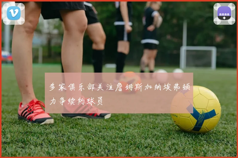 多家俱乐部关注詹姆斯加纳埃弗顿力争续约球员