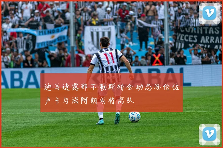 迪马透露那不勒斯转会动态洛伦佐卢卡与诺阿朗或将离队