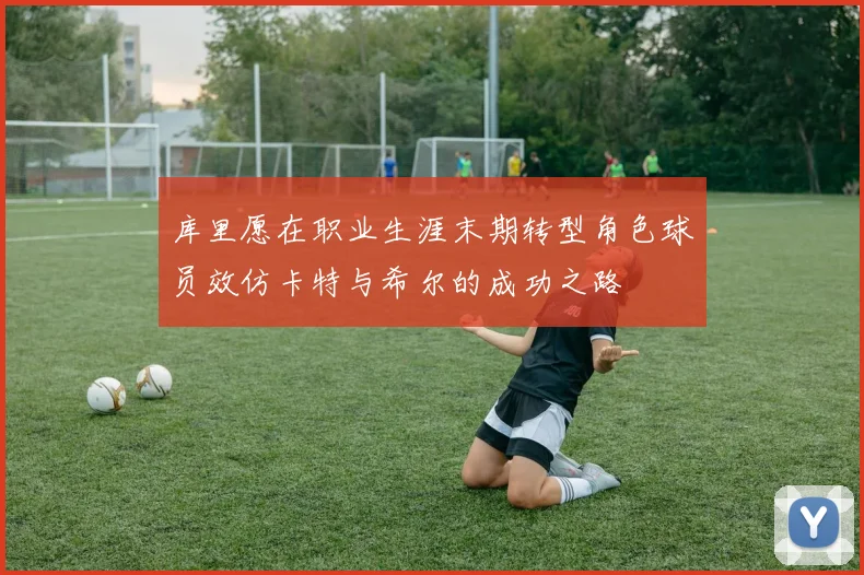 库里愿在职业生涯末期转型角色球员效仿卡特与希尔的成功之路